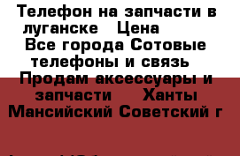 Телефон на запчасти в луганске › Цена ­ 300 - Все города Сотовые телефоны и связь » Продам аксессуары и запчасти   . Ханты-Мансийский,Советский г.